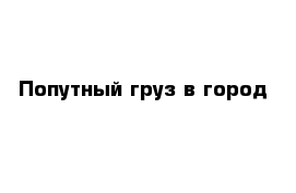 Попутный груз в город 